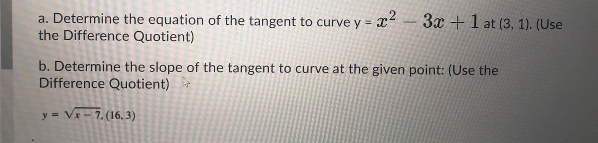 a. Determine the equation of the tangent to curve y = x² – 3x + I at (3, 1). (Use
the Difference Quotient)
b. Determine the slope of the tangent to curve at the given point: (Use the
Difference Quotient)
y = Vx - 7, (16, 3)
