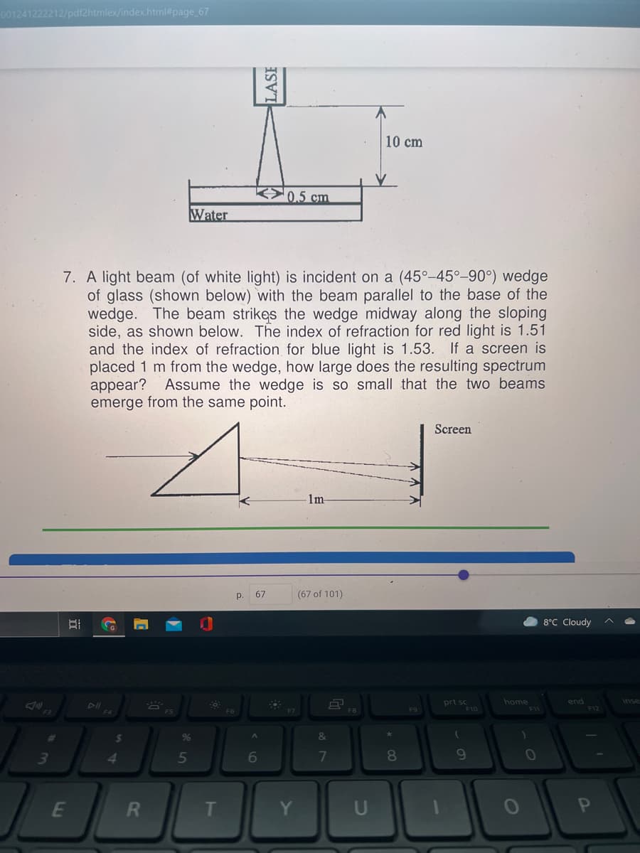 001241222212/pdf2htmlex/index.html#page_67
10 cm
K>0,5 cm
Water
7. A light beam (of white light) is incident on a (45°-45°-90°) wedge
of glass (shown below) with the beam parallel to the base of the
wedge. The beam strikes the wedge midway along the sloping
side, as shown below. The index of refraction for red light is 1.51
and the index of refraction for blue light is 1.53. If a screen is
placed 1 m from the wedge, how large does the resulting spectrum
appear?
emerge from the same point.
Assume the wedge is so small that the two beams
Screen
-1m-
р.
67
(67 of 101)
8°C Cloudy
G
inse
prt sc
F10
home
end
DII
* ES
F6
F9
F11
F12
24
%
&
4.
5
7
8
10
T
Y
U
LASI
