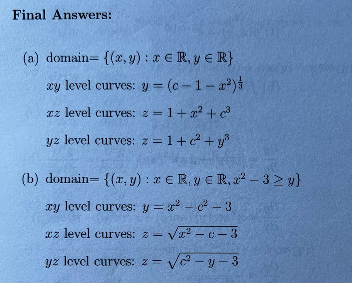 Final Answers:
(a) domain= {(x, y) : x E R, y E R}
xy
level curves: y = (c - 1- x²)3
%3D
xz level curves: z = 1+ x² + c³
yz level curves: z = 1+c² + y³
(b) domain= {(x, y) : x E R, y E R, x² – 3 2 y}
xY
level curves: y = x2 – c² - 3
xz level curves: z = Vx? – c – 3
yz level curves: z =
V2 - y- 3
