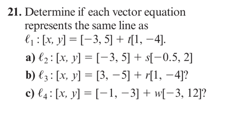 21. Determine if each vector equation
represents the same line as
l1 : [x, y] = [-3, 5] + [1, –4].
a) l2: [x, y] = [-3, 5] + s[-0.5, 2]
b) €3 : [x, y] = [3, - 5] + r[1, –4]?
c) l4: [x, y] = [-1, –3] + w[-3, 12]?
||
|
