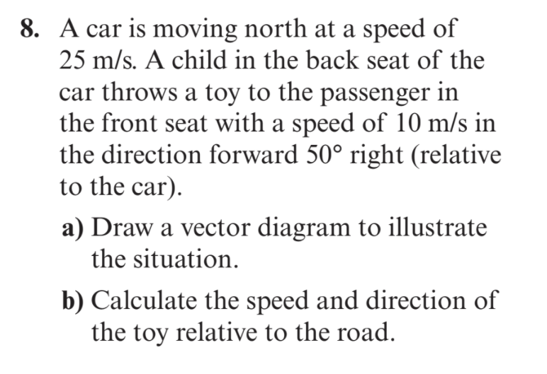 8. A car is moving north at a speed of
25 m/s. A child in the back seat of the
car throws a toy to the passenger in
the front seat with a speed of 10 m/s in
the direction forward 50° right (relative
to the car).
a) Draw a vector diagram to illustrate
the situation.
b) Calculate the speed and direction of
the toy relative to the road.
