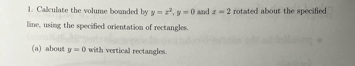 1. Calculate the volume bounded by y = x2, y = 0 and a = 2 rotated about the specified
line, using the specified orientation of rectangles.
(a) about y =
0 with vertical rectangles.
