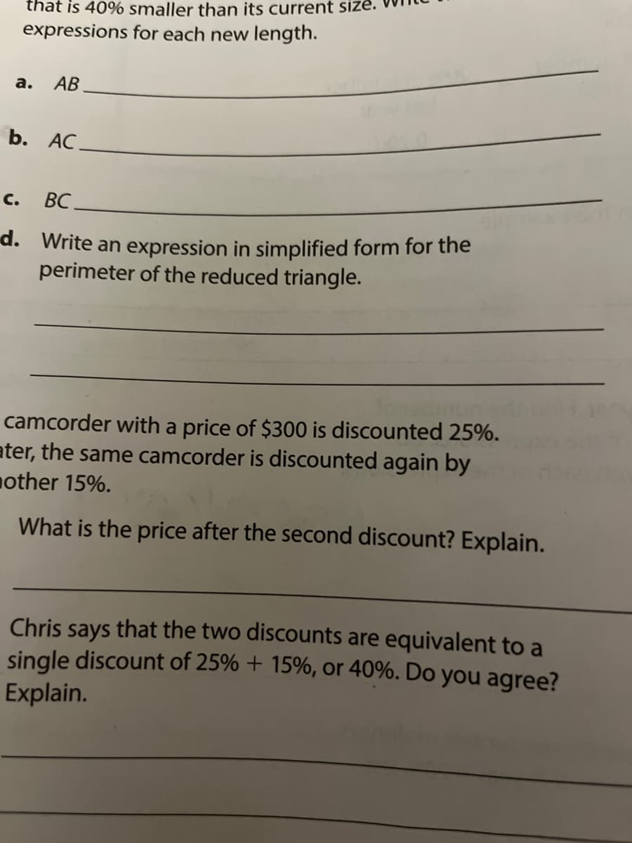 that is 40% smaller than its current size.
expressions for each new length.
a.
АВ
b. AC.
с. ВС.
d. Write an expression in simplified form for the
perimeter of the reduced triangle.
camcorder with a price of $300 is discounted 25%.
ater, the same camcorder is discounted again by
nother 15%.
What is the price after the second discount? Explain.
Chris says that the two discounts are equivalent to a
single discount of 25% + 15%, or 40%. Do you agree?
Explain.
