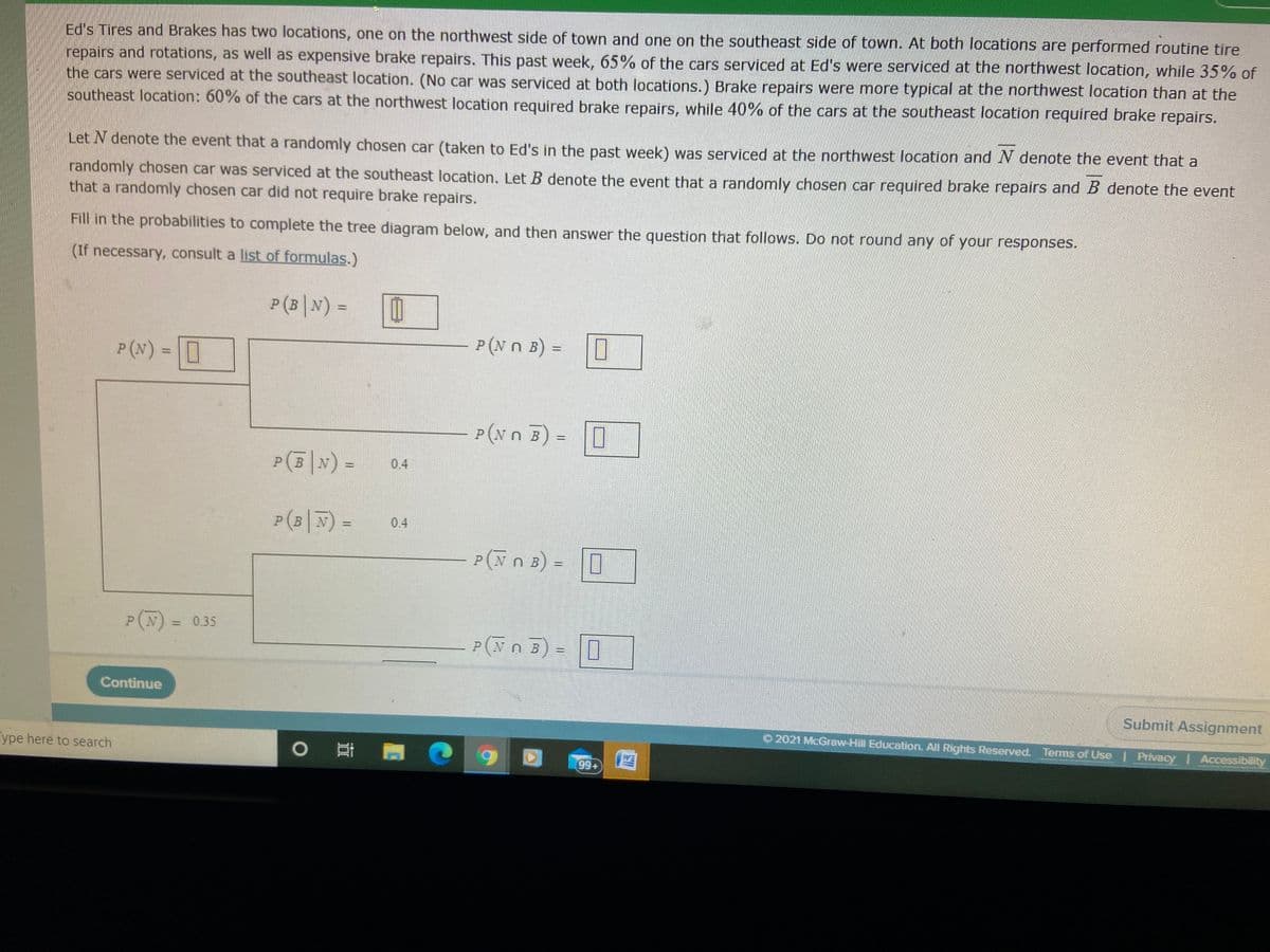 Ed's Tires and Brakes has two locations, one on the northwest side of town and one on the southeast side of town. At both locations are performed routine tire
repairs and rotations, as well as expensive brake repairs. This past week, 65% of the cars serviced at Ed's were serviced at the northwest location, while 35% of
the cars were serviced at the southeast location. (No car was serviced at both locations.) Brake repairs were more typical at the northwest location than at the
southeast location: 60% of the cars at the northwest location required brake repairs, while 40% of the cars at the southeast location required brake repairs.
Let N denote the event that a randomly chosen car (taken to Ed's in the past week) was serviced at the northwest location and N denote the event that a
randomly chosen car was serviced at the southeast location. Let B denote the event that a randomly chosen car required brake repairs and B denote the event
that a randomly chosen car did not require brake repairs.
Fill in the probabilities to complete the tree diagram below, and then answer the question that follows. Do not round any of your responses.
(If necessary, consult a list of formulas.)
P(B|N) =
P (N n B) =0
%3D
P (N) = I
P(Nn B) = 0
PB
0.4
P(B|N) =
0.4
P(Nn B)
=0
P(N) = 0.35
P (Nn 5) = 0
Continue
Submit Assignment
O 2021 McGraw-Hill Education. All Rights Reserved. Terms of Use | Privacy Accessibility
ype here to search
WE
99+
