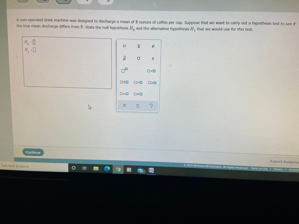 A coin-operated drink machine was designed to discharge a mean of 8 ounces of coffee per cup. Suppose that we want to carry out a hypothesis test to see if
the true mean discharge differs from 8. State the null hypothesis H. and the alternative hypothesis H, that we would use for this test.
H, 0
O<O
OSO
O=0
Continue
Submit Assignme
O 2021 McGraw-Hill Education. All Rights Reserved. Terms of Use | Privacy | AccessiE
Type here to search
99+
WE
