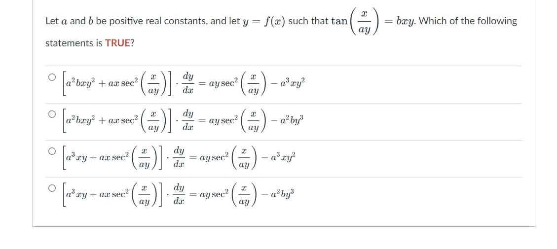 x
Let a and b be positive real constants, and let y = f(x) such that tan
ay
statements is TRUE?
O
t
° [a³bury²
a²bxy² + ax sec²
(+)]
dy
dx
ay sec²
a³ xy²
ay
ay
O
dy
[a²bay
+ ax sec²
(2)].
ay sec²
a² by³
dx
ay
ay
dy
[a³zy + az sec² (2)] = ay sec²
ay
dx
O
dy
° [a³zy + az sec² (2)].
ay sec²
ay
dx
-
x
ay
X
ay
-a³ xy²
- a² by³
= bxy. Which of the following