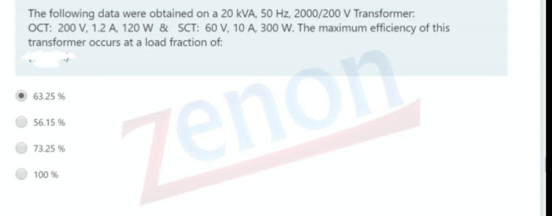 The following data were obtained on a 20 kVA, 50 Hz, 2000/200 V Transformer:
OCT: 200 V, 1.2 A, 120 W & SCT: 60 V, 10 A, 300 W. The maximum efficiency of this
transformer occurs at a load fraction of:
63.25 %
56.15 %
zenon
73.25 %
100 %
