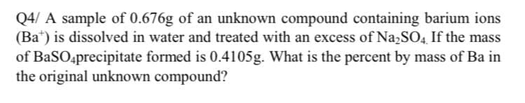 Q4/ A sample of 0.676g of an unknown compound containing barium ions
(Ba*) is dissolved in water and treated with an excess of NazSO4 If the mass
of BaSO4precipitate formed is 0.4105g. What is the percent by mass of Ba in
the original unknown compound?
