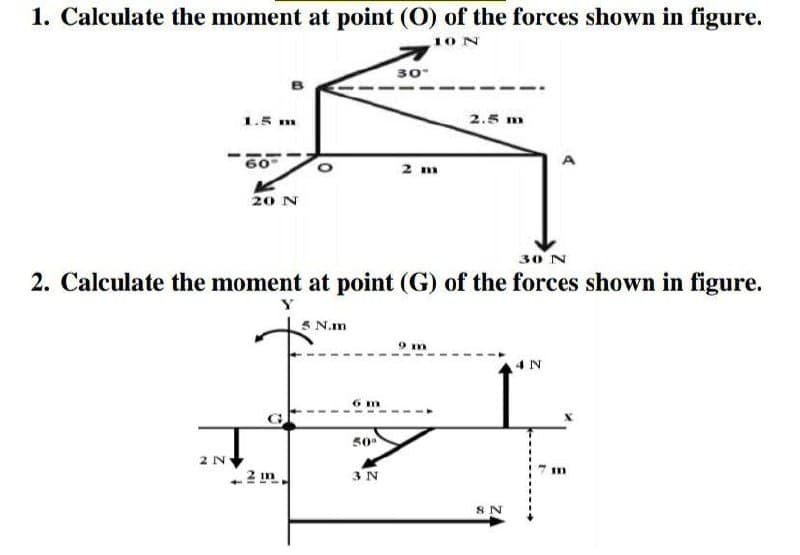 1. Calculate the moment at point (O) of the forces shown in figure.
10N
30
1.5 m
2.5 m
60
2 m
A
20 N
30 N
2. Calculate the moment at point (G) of the forces shown in figure.
5 N.m
4 N
6 m
50
3 N
8 N
3D
