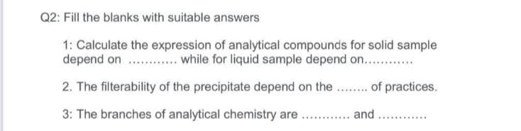 Q2: Fill the blanks with suitable answers
1: Calculate the expression of analytical compounds for solid sample
depend on .... . while for liquid sample depend on...
2. The filterability of the precipitate depend on the.. of practices.
3: The branches of analytical chemistry are . . and ...
......
. .......
