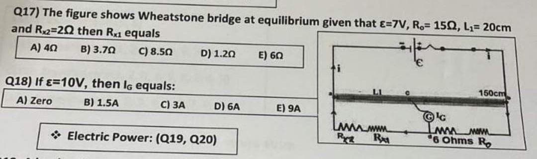 Q17) The figure shows Wheatstone bridge at equilibrium given that E=7V, R,= 150, L₁= 20cm
and Rx2=20 then Rx1 equals
A) 40 B) 3.70
C) 8.50
Q18) If E-10V, then IG equals:
A) Zero
B) 1.5A
C) 3A
D) 1.20
D) 6A
Electric Power: (Q19, Q20)
E) 6Ω
E) 9A
Immmm
R
RM
€
150cm
Ⓒc
Imn now
6 Ohms Ro