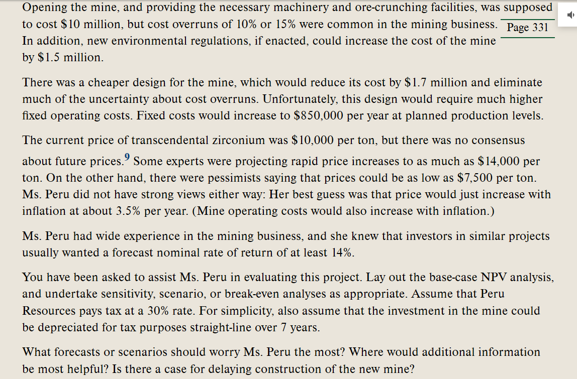 **Analyzing the Feasibility of a New Mining Project: A Case Study**

**Project Costs and Overruns**

Opening the mine and providing the necessary machinery and ore-crunching facilities was estimated to cost $10 million. However, cost overruns of 10% or 15% were common in the mining sector. Additionally, new environmental regulations, if implemented, could raise the mine's cost by $1.5 million.

**Alternative Design Considerations**

A cheaper design for the mine, potentially reducing its cost by $1.7 million and eliminating much of the uncertainty about cost overruns, was proposed. Unfortunately, this design would significantly increase fixed operating costs to $850,000 per year at planned production levels.

**Market Dynamics for Transcendental Zirconium**

The current price of transcendental zirconium stood at $10,000 per ton, but predictions about future prices varied widely. Some experts expected prices to rise to as much as $14,000 per ton, while others predicted a drop to as low as $7,500 per ton. Ms. Peru, with no strong views on the matter, estimated that prices would increase with inflation, approximately 3.5% per year. Note that mine operating costs would also be subject to inflation.

**Investment Returns**

Ms. Peru, leveraging her extensive experience in the mining industry, recognized that investors generally required a forecast of a nominal rate of return of at least 14% for similar projects.

**Evaluation and Analysis Techniques**

You have been asked to assist Ms. Peru in evaluating this project. Your tasks include:
- Conducting a base-case Net Present Value (NPV) analysis.
- Undertaking sensitivity, scenario, or break-even analyses as relevant.

Assume that Peru Resources pays tax at a 30% rate. Also, assume that the investment in the mine could be depreciated for tax purposes using the straight-line method over 7 years.

**Key Considerations for Decision Making**

- What forecasts or scenarios should worry Ms. Peru the most?
- Where would additional information be most helpful?
- Is there a case for delaying the construction of the new mine?

This case study prompts us to apply advanced financial analysis techniques to inform investment decisions in a high-stakes and uncertain market environment.