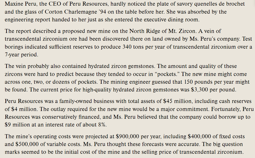 **Maxine Peru Considers New Mining Venture: An Educational Case Study**

Maxine Peru, the CEO of Peru Resources, was deeply engrossed in an engineering report as she entered the executive dining room, scarcely noticing the plate of savory quenelles de brochet and the glass of Corton Charlemagne ’94 set before her.

**Engineering Report Findings**

The report detailed a proposed new mining project on the North Ridge of Mt. Zircon, where a vein of transcendental zirconium ore had been discovered on land owned by Peru Resources. Test borings indicated that the reserves could yield 340 tons of transcendental zirconium annually over a seven-year period.

**Potential for Hydrated Zircon Gemstones**

Additionally, the vein was likely to contain hydrated zircon gemstones. However, predicting the quantity and quality of these zircons was challenging due to their tendency to be located in isolated "pockets." The mining engineer estimated an annual yield of 150 pounds of high-quality hydrated zircon gemstones, which were valued at $3,300 per pound.

**Financial Aspects**

Peru Resources was a family-owned business with total assets of $45 million, including $4 million in cash reserves. The capital required for the new mine represented a significant investment. Despite this, the company’s conservative financing suggested the possibility of borrowing up to $9 million at an interest rate of around 8%.

**Operating Costs and Projections**

The projected operating costs for the new mine amounted to $900,000 per year. This included $400,000 in fixed costs and $500,000 for variable costs. Ms. Peru believed these forecasts to be credible. However, the primary concerns centered around the initial setup costs for the mine and the selling price of the transcendental zirconium.

---

**Analysis and Discussion Points:**

1. **Feasibility of New Ventures**: Consider the resource potential and market demand.
2. **Financial Planning**: Assess borrowing options and impact on company finances.
3. **Risk Management**: Evaluate the risks associated with uncertain gemstone yields.
4. **Cost Management**: Discuss strategies to manage and possibly reduce operating costs.

This case study presents a real-world example of strategic decision-making in resource management and the complexities involved in launching new mining operations.