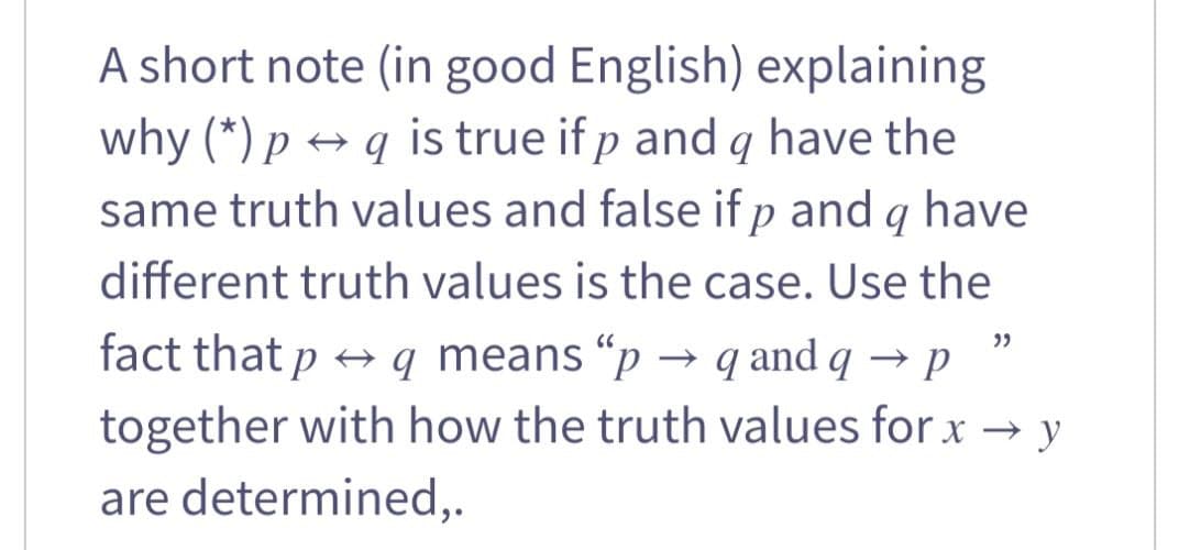 A short note (in good English) explaining
why (*) p → q is true if p and q have the
same truth values and false if p and q have
different truth values is the case. Use the
fact that p
+ q means “p → q and q → p
together with how the truth values for x → y
are determined,.
