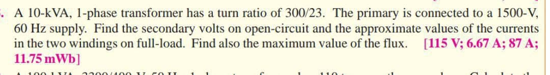 . A 10-kVA, 1-phase transformer has a turn ratio of 300/23. The primary is connected to a 1500-V,
60 Hz supply. Find the secondary volts on open-circuit and the approximate values of the currents
in the two windings on full-load. Find also the maximum value of the flux. [115 V; 6.67 A; 87 A;
11.75 mWb]
100 1 XIA 3300400 5
110