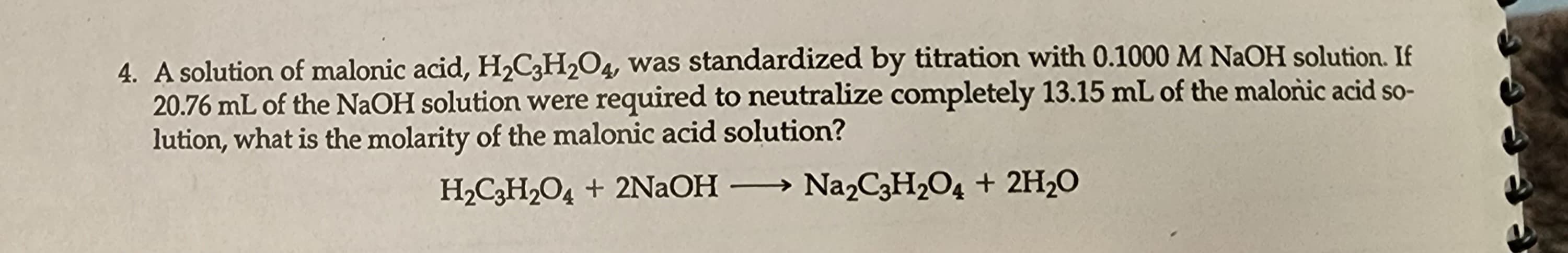 4. A solution of malonic acid, H₂C3H₂O4, was standardized by titration with 0.1000 M NaOH solution. If
20.76 mL of the NaOH solution were required to neutralize completely 13.15 mL of the malonic acid so-
lution, what is the molarity of the malonic acid solution?
H₂C3H₂O4 + 2NaOH - → Na2C3H₂O4 + 2H₂O