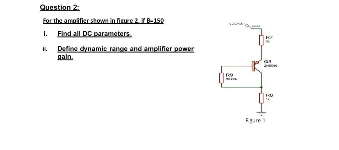 Question 2:
For the amplifier shown in figure 2, if B=150
vcc=20
i.
Find all DC parameters.
R7
2k
Define dynamic range and amplifier power
gain.
ii.
Q3
2NS086
R9
86.86k
R8
1k
Figure 1
