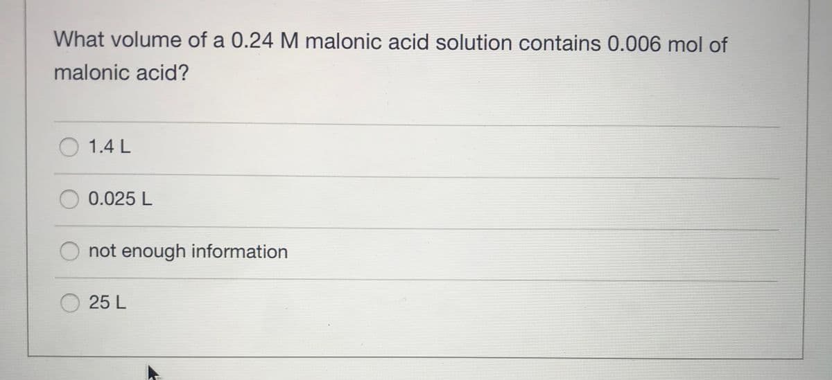 What volume of a 0.24 M malonic acid solution contains 0.006 mol of
malonic acid?
O 1.4 L
0.025 L
not enough information
25 L
