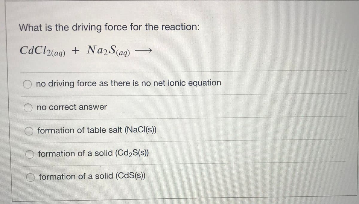 What is the driving force for the reaction:
CdCl2(aq)
+ Na2 S(ag)
no driving force as there is no net ionic equation
no correct answer
O formation of table salt (NaCI(s))
formation of a solid (Cd2S(s))
O formation of a solid (CdS(s))
