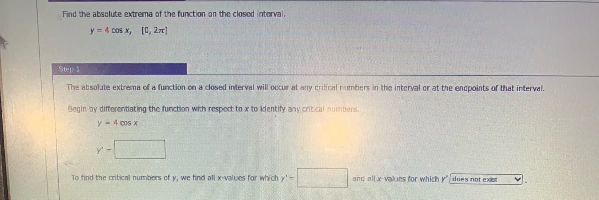 Find the absolute extrema of the function on the closed interval.
y = 4 cos x, [0, 27]
Step 1
The absolute extrema of a function on a closed interval will occur at any critical numbers in the interval or at the endpoints of that interval.
Begin by differentiating the function with respect to x to identify any critical numbers.
y = 4 cos x
y' =
To find the critical numbers of y, we find all x-values for which y' =
and all x-values for which y' does not exist
