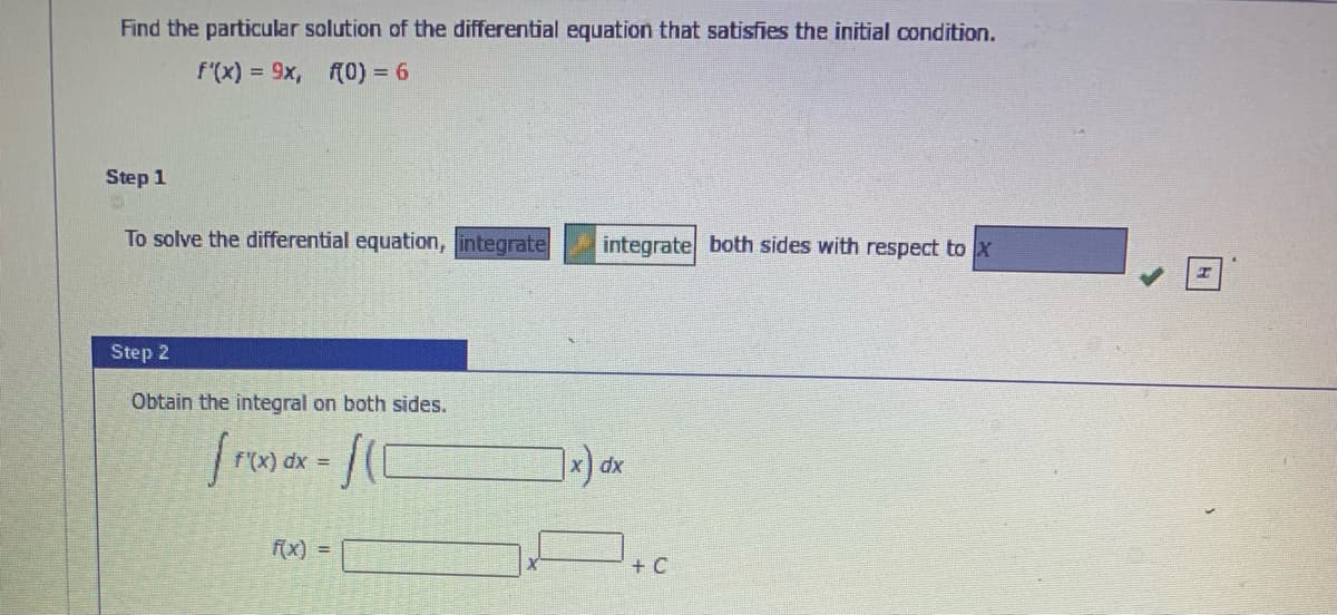 Find the particular solution of the differential equation that satisfies the initial condition.
f'(x) = 9x,
(0) = 6
Step 1
To solve the differential equation, integrate
integrate both sides with respect to x
Step 2
Obtain the integral on both sides.
/-
f'(x) dx =
dx
(x) =
+ C
