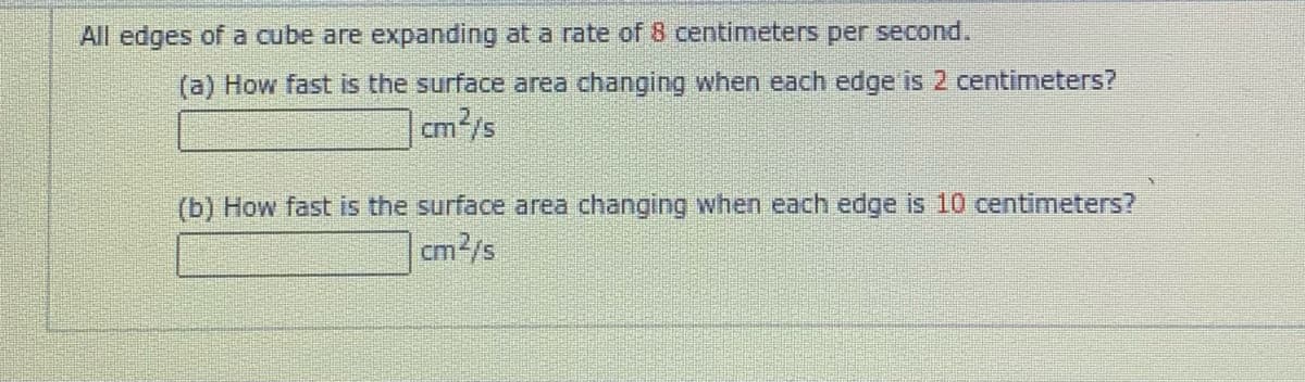 All edges of a cube are expanding at a rate of 8 centimeters per second.
(a) How fast is the surface area changing when each edge is 2 centimeters?
m²/s
(b) How fast is the surface area changing when each edge is 10 centimeters?
cm2/s
