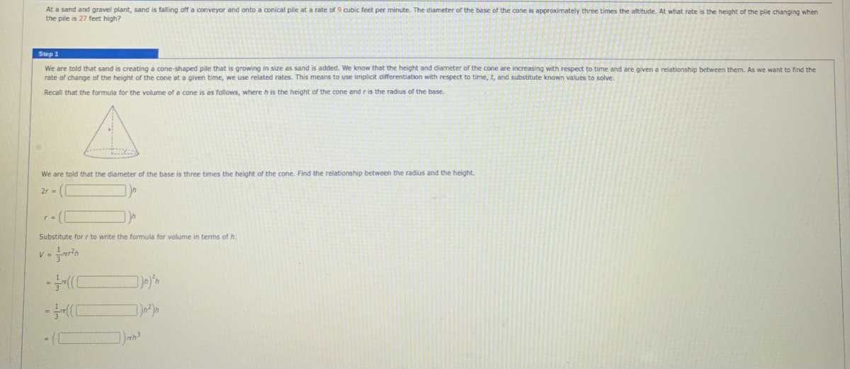 At a sand and gravel plant, sand is falling off a conveyor and onto a conical pile at a rate of 9 cubic feet per minute. The diameter of the base of the cone is approximately three times the altitude. At what rate is the height of the pile changing when
the pile is 27 feet high?
Step
We are told that sand is creating a cone-shaped pile that is growing in size as sand is added. We know that the height and diameter of the cone are increasing with respect to time and are given a relationship between them. As we want to find the
rate of change of the height of the cone at a given time, we use related rates. This means to use implicit differentiation with respect
time, t, and substitute known values to solve.
Recall that the formula for the volume of a cone is as follows, where h is the height of the cone and r is the radius of the base.
We are told that the diameter of the base is three times the height of the cone. Find the relationship between the radius and the height.
2r -
Substitute forr to write the formula for volume in terms of h:
