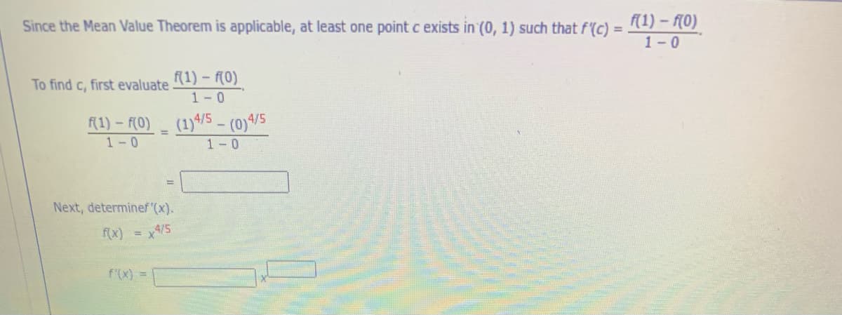 Since the Mean Value Theorem is applicable, at least one point c exists in (0, 1) such that f(c) = 1) - (0)
1-0
To find c, first evaluate
(1) – f(0)
1-0
(1)4/5 - (0)4/5
1-0
f(1) - f(0)
1-0
Next, determinef (x).
fx) = x4/5
f'(x) =
