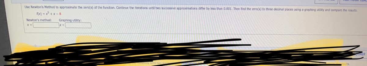 Use Newton's Method to approximate the zero(s) of the function. Continue the iterations until two successive approximations differ by less than 0.001. Then find the zero(s) to three decimal places using a graphing utility and compare the resuits.
(x) = x° + x – 8
Newton's method:
Graphing utility:
