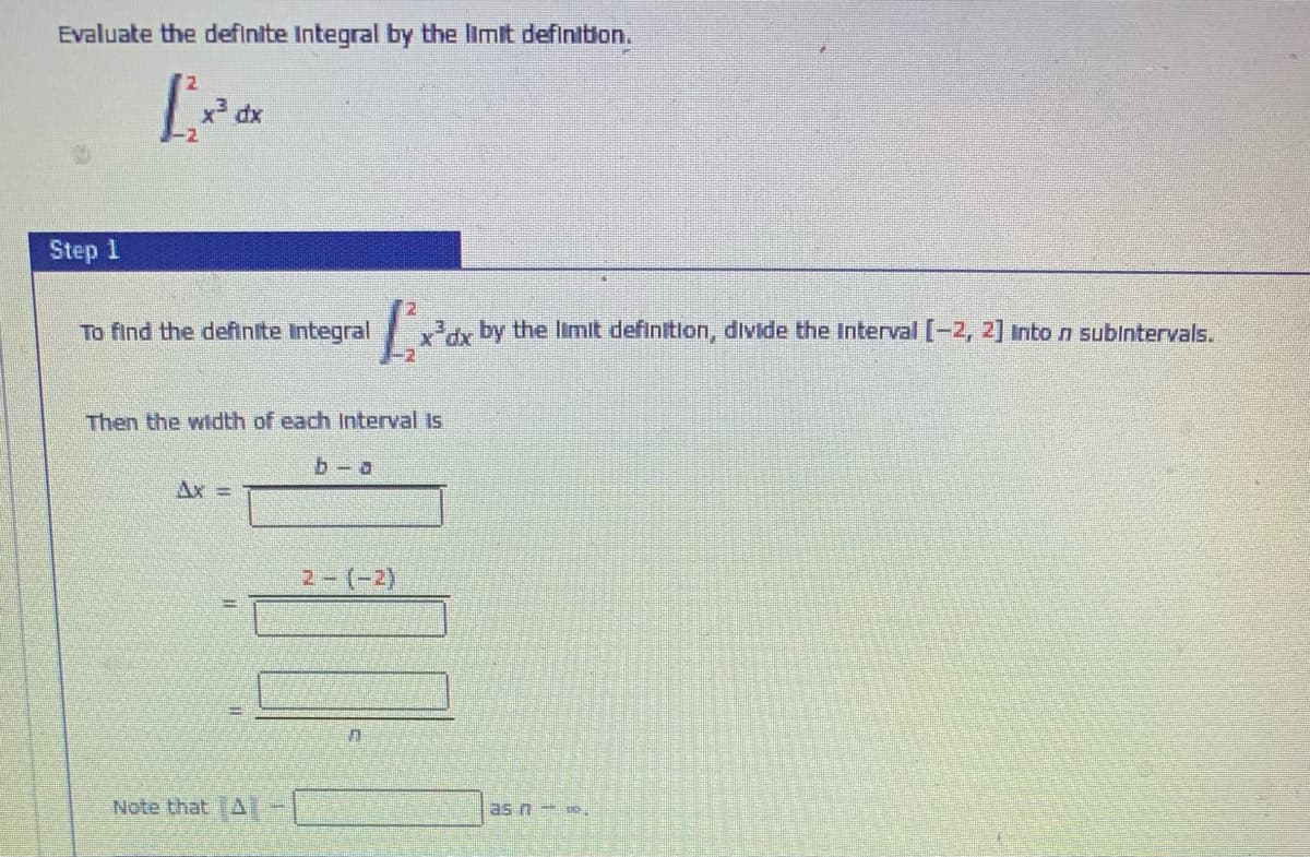 Evaluate the definite Integral by the limit definiton.
Step 1
To find the definite Integral
y by the limit definition, divide the Interval [-2, 2] Inton subintervals.
Then the width of each Interval Is
b- a
Ax =
2-(-2)
Note that TAI
as n .
