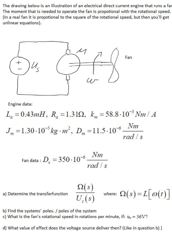 The drawing below is an illustration of an electrical direct current engine that runs a far
The moment that is needed to operate the fan is propotional with the rotational speed.
(In a real fan it is propotional to the square of the rotational speed, but then you'll get
unlinear equations).
Fan
Us
w
Engine data:
L. = 0.43mH, R =1.312, k, = 58.8 ·10 Nm/ A
J =1.30 -10 kg m², D =11.5-10
Nm
0
rad / s
Fan data : D
Nm
= 350 -10-6
rad /s
Q(s)
vhere: 2(s)=L[@(1)]
a) Determine the transferfunction
U,(s)
b) Find the systems' poles. / poles of the system
c) What is the fan's rotational speed in rotations per minute, if: u, = 36V?
d) What value of effect does the voltage source deliver then? (Like in question b) )
