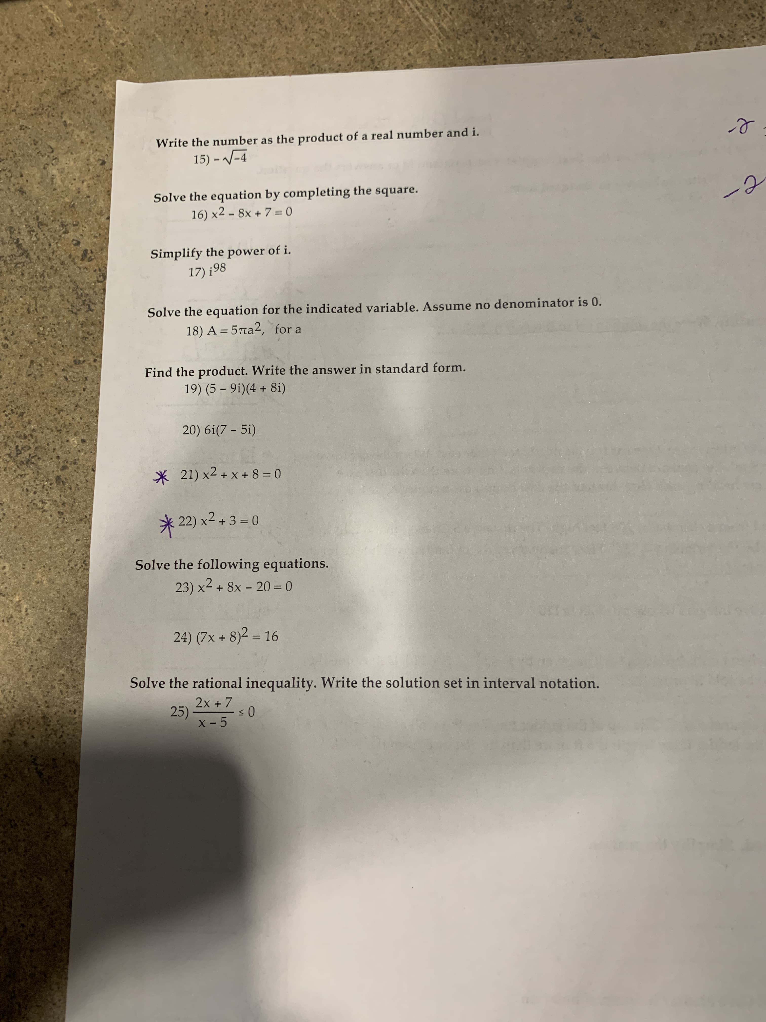 Write the number as the product of a real number and i.
15) - V-4
Solve the equation by completing the square.
16) x2 – 8x + 7 = 0
%3D
Simplify the power of i.
17) ¡98
Solve the equation for the indicated variable. Assume no denominator is 0.
18) A = 5ra², for a
Find the product. Write the answer in standard form.
19) (5 – 9i)(4 + 8i)
20) 6i(7 – 5i)
* 21) x2 + x + 8 = 0
* 22) x2 + 3 = 0
Solve the following equations.
23) x2 + 8x - 20= 0
24) (7x + 8)2 = 16
%3D
Solve the rational inequality. Write the solution set in interval notation.
2x + 7
X - 5
