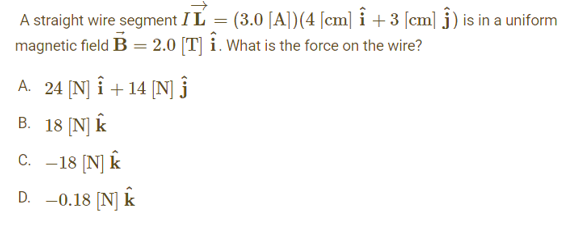 A straight wire segment I L
=
(3.0 [A])(4 [cm] Î +3 [cm] ĵ) is in a uniform
magnetic field B = 2.0 [T] i. What is the force on the wire?
A. 24 [N] Î+14 [N] Ĵ
B. 18 [N] K
C. -18 [N] K
D. -0.18 [N] K