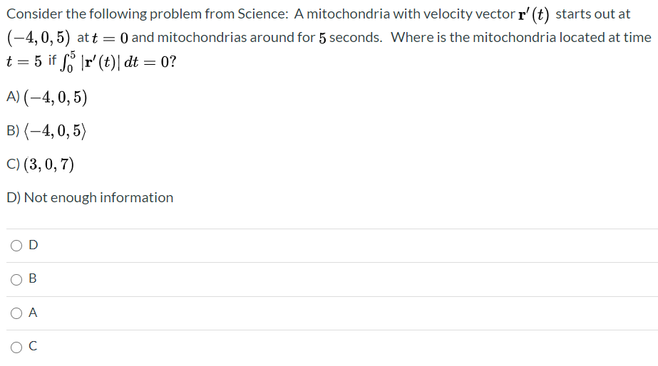 ### Science Problem: Mitochondria Location Over Time

Consider the following problem from Science: A mitochondria with velocity vector \(\mathbf{r}'(t)\) starts out at \((-4, 0, 5)\) at \(t = 0\) and mitochondrias around for 5 seconds. Where is the mitochondria located at time \(t = 5\) if \(\int_0^5 |\mathbf{r}'(t)| \, dt = 0\)?

**Options:**

A) \((-4, 0, 5)\)  
B) \(\langle -4, 0, 5 \rangle\)  
C) \((3, 0, 7)\)  
D) Not enough information

**Answer Choices for Selection:**

- ⃝ D
- ⃝ B
- ⃝ A
- ⃝ C

### Clarification of the Problem:
The problem involves determining the position of a mitochondria given its initial velocity and starting coordinates. The velocity vector's integral being zero over the given timeframe suggests that there has been no change in position.

### Additional Notes:
- The notation \((-4, 0, 5)\) and \(\langle -4, 0, 5 \rangle\) typically represent the same point in space but are written using different notational conventions. This problem can serve as an example to reinforce understanding of vector notation in different contexts.
- Since the integral of the magnitude of the velocity vector over the given time frame is zero, it indicates that the mitochondria did not move from its initial position.

### Interpretation of Graphs/Diagrams:
The problem does not include graphs or diagrams. The primary explanation revolves around understanding notations and integrals in relation to motion.