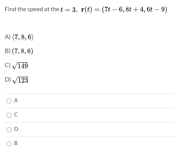 ### Problem Statement:
Find the speed at \( t = 3 \). Given the position vector:
\[ \mathbf{r}(t) = \left( 7t - 6, 8t + 4, 6t - 9 \right) \]

### Answer Choices:
A) \(\langle 7, 8, 6 \rangle\)  
B) \(\langle 7, 8, 6 \rangle\)  
C) \(\sqrt{149}\)  
D) \(\sqrt{123}\)  

### Multiple Choice Selection:
- O A
- O C
- O D
- O B