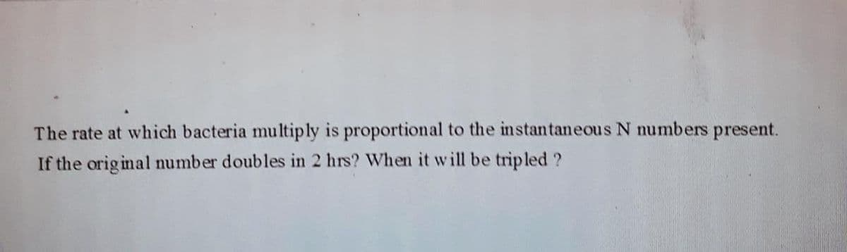 The rate at which bacteria multiply is proportional to the instantaneous N numbers present.
If the original number doubles in 2 hrs? When it will be tripled ?
