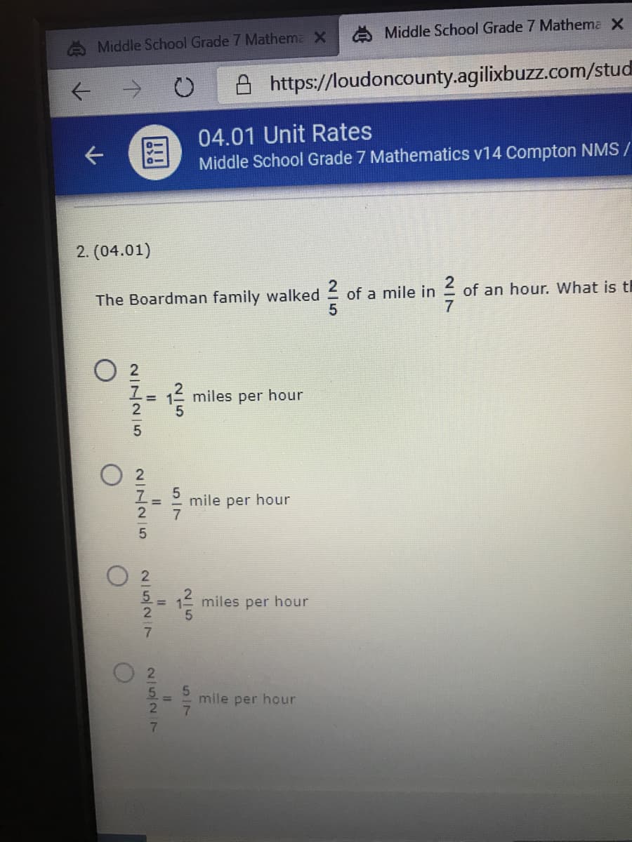 A Middle School Grade 7 Mathema X
Middle School Grade 7 Mathema X
A https://loudoncounty.agilixbuzz.com/stud
04.01 Unit Rates
Middle School Grade 7 Mathematics v14 Compton NMS /
2. (04.01)
The Boardman family walked of a mile in
of an hour. What is th
1 miles per hour
mile per hour
miles per hour
mile per hour
N/7
2/527
NINNI5
