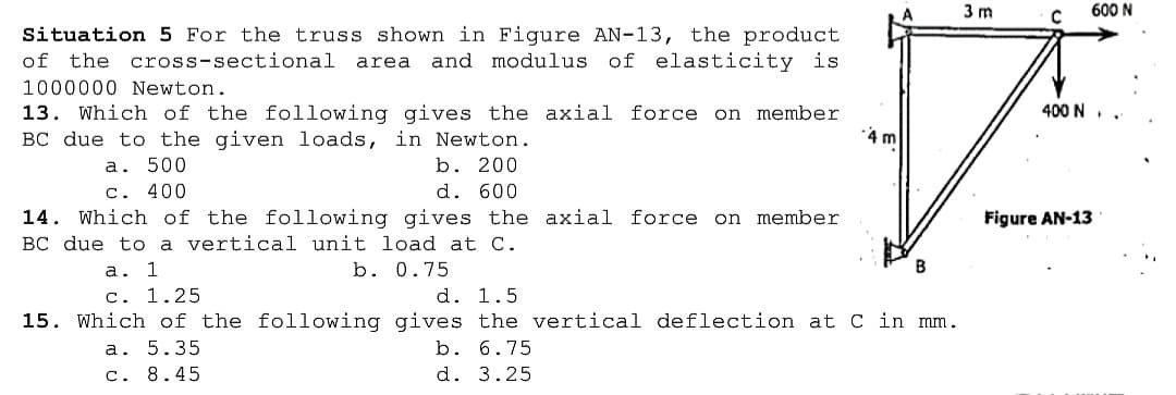 3 m
600 N
Situation 5 For the truss shown in Figure AN-13, the product
of the cross-sectional
of elasticity is
area
and modulus
1000000 Newton.
13. Which of the following gives the axial force on member
BC due to the given loads, in Newton.
400 N
4 m
b. 200
d. 600
a. 500
C.
400
14. Which of the following gives the axial force on member
BC due to a vertical unit load at C.
Figure AN-13
b. 0.75
а. 1
c. 1.25
d. 1.5
15. Which of the following gives the vertical deflection at C in mm.
b. 6.75
d. 3.25
а. 5.35
c. 8.45
