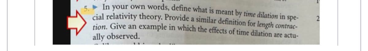 5. In your own words, define what is meant by time dilation in spe-
cial relativity theory. Provide a similar definition for length contrac-
tion. Give an example in which the effects of time dilation are actu-
ally observed.
2