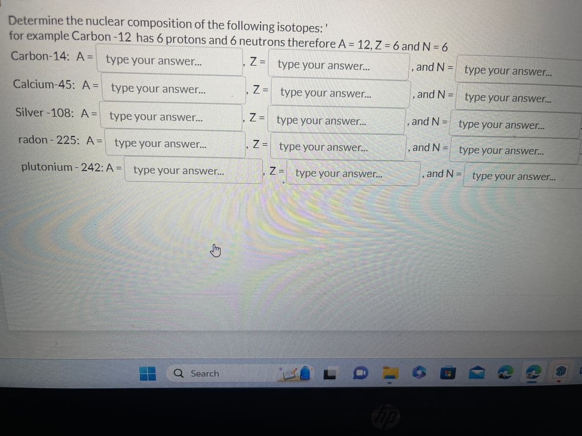 Determine the nuclear composition of the following isotopes: '
for example Carbon-12 has 6 protons and 6 neutrons therefore A = 12, Z = 6 and N = 6
Carbon-14: A = type your answer...
, Z =
type your answer...
, and N=
Calcium-45: A =
type your answer...
Silver -108: A =
type your answer...
radon - 225: A =
type your answer...
plutonium-242: A = type your answer...
Jury
O Search
Z =
Z =
Z =
type your answer...
type your answer...
type your answer...
Z = type your answer.…...
hip
3
type your answer...
type your answer...
type your answer...
type your answer...
and N = type your answer...
and N =
and N=
, and N =