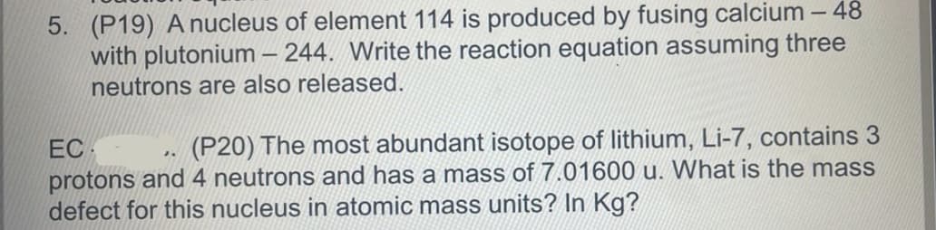 5. (P19) A nucleus of element 114 is produced by fusing calcium - 48
with plutonium-244. Write the reaction equation assuming three
neutrons are also released.
EC
(P20) The most abundant isotope of lithium, Li-7, contains 3
protons and 4 neutrons and has a mass of 7.01600 u. What is the mass
defect for this nucleus in atomic mass units? In Kg?
J.