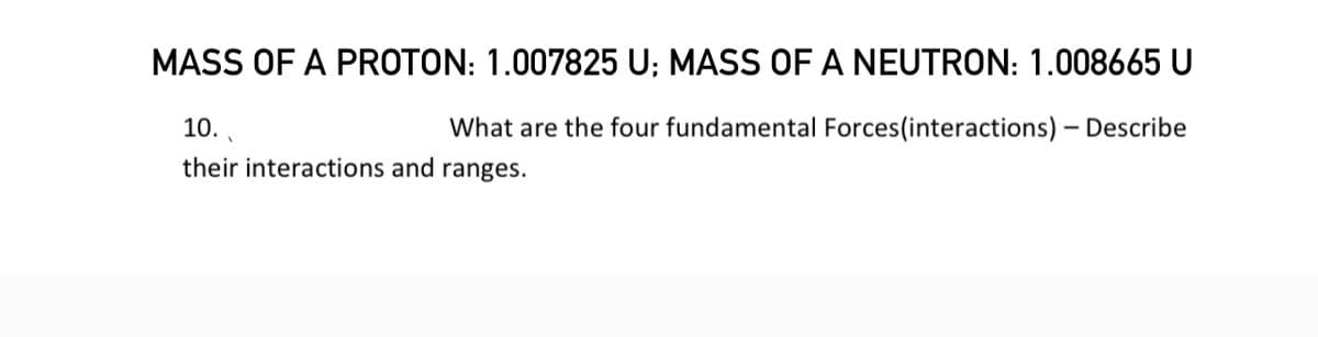 MASS OF A PROTON: 1.007825 U; MASS OF A NEUTRON: 1.008665 U
10..
What are the four fundamental Forces (interactions) - Describe
their interactions and ranges.