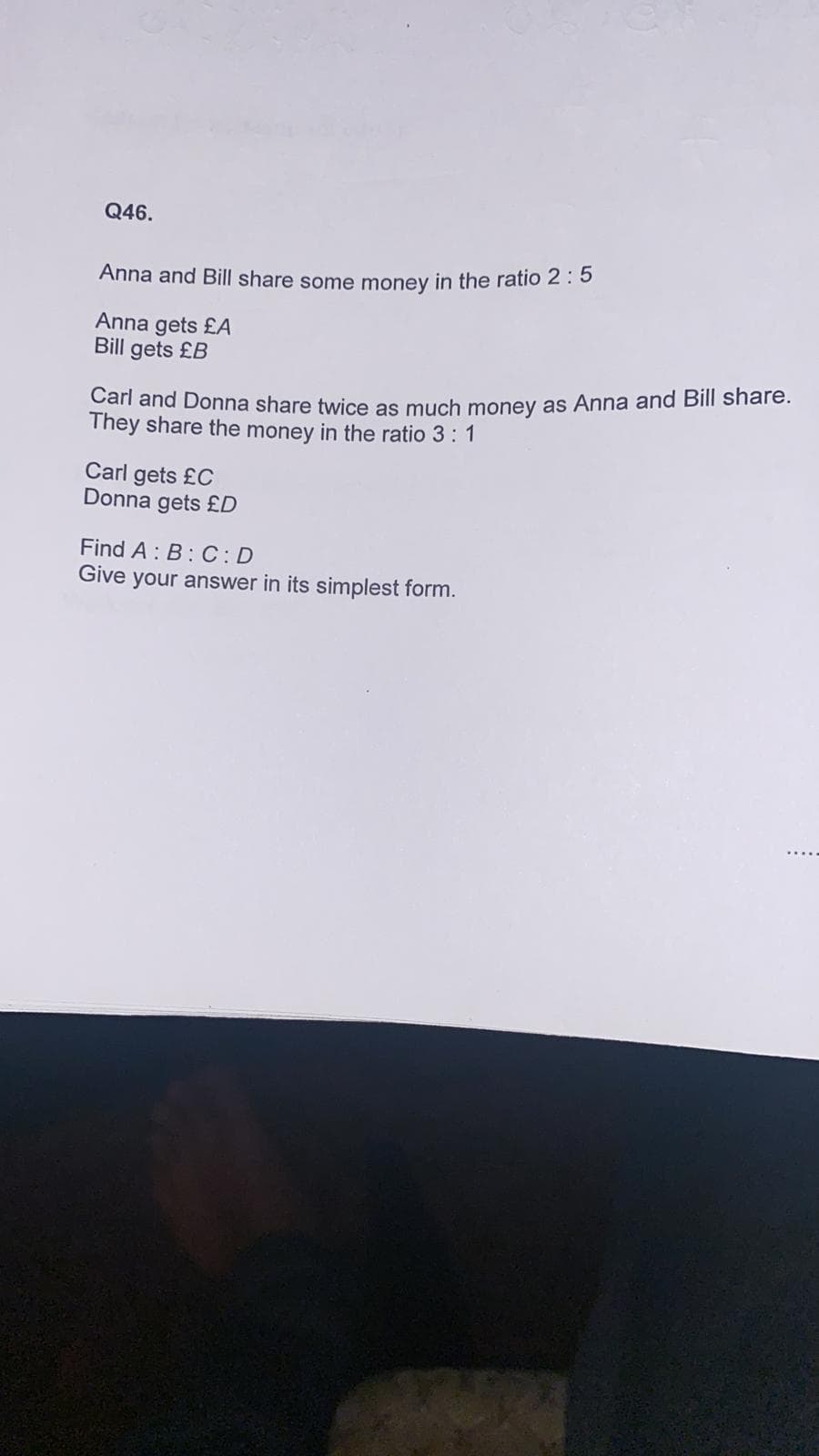 Q46.
Anna and Bill share some money in the ratio 2: 5
Anna gets £A
Bill gets £B
Carl and Donna share twice as much money as Anna and Bill share.
They share the money in the ratio 3: 1
Carl gets £C
Donna gets £D
Find A : B: C:D
Give your answer in its simplest form.
