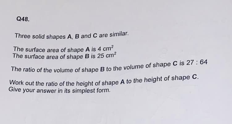 Q48.
Three solid shapes A, B and C are similar.
The surface area of shape A is 4 cm
The surface area of shape B is 25 cm?
The ratio of the volume of shape B to the volume of shape C is 27 : 64
Work out the ratio of the height of shape A to the height of shape C.
Give your answer in its simplest form.
