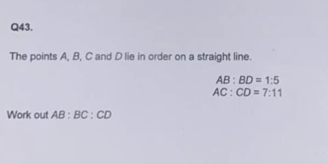 Q43.
The points A, B, C and D lie in order on a straight line.
AB: BD = 1:5
AC: CD 7:11
Work out AB: BC: CD
