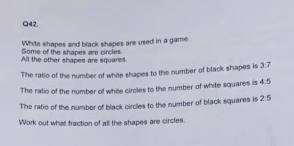 Q42.
White shapes and black shapes are used in a game.
Some of the shapes are circles.
All the other shapes are squares.
The ratio of the number of white shapes to the number of black shapes is 3:7
The ratio of the number of white circles to the number of white squares is 4:5
The ratio of the number of black circles to the number of black squares is 2:5
Work out what fraction of all the shapes are circles.
