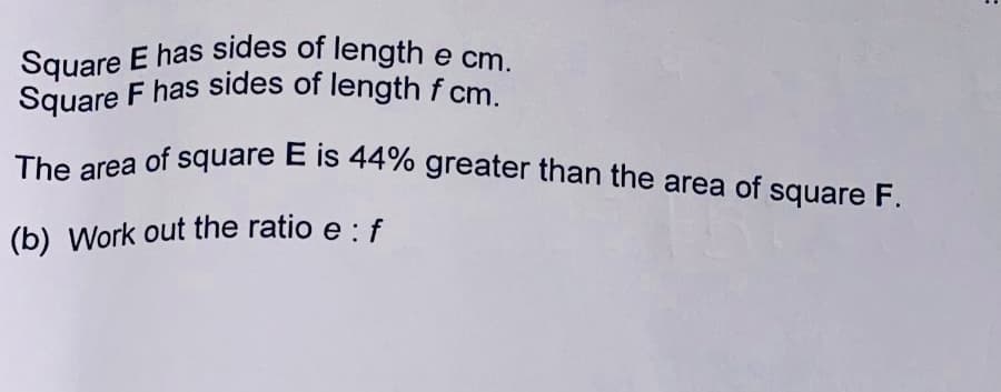 Square E has sides of length e cm.
The area of square E is 44% greater than the area of square F.
Square F has sides of length f cm.
The area of square E is 44% greater than the area of square F.
(b) Work out the ratio e : f
