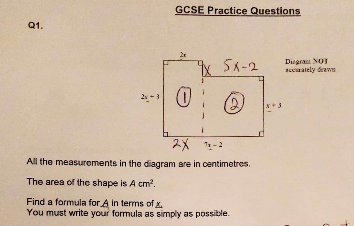 GCSE Practice Questions
Q1.
2x
X5x-2
Diagram NOT
accurately drawn
2x + 3
x+3
2X
7x - 2
All the measurements in the diagram are in centimetres.
The area of the shape is A cm2.
Find a formula for A in terms of x.
You must write your formula as simply as possible.
