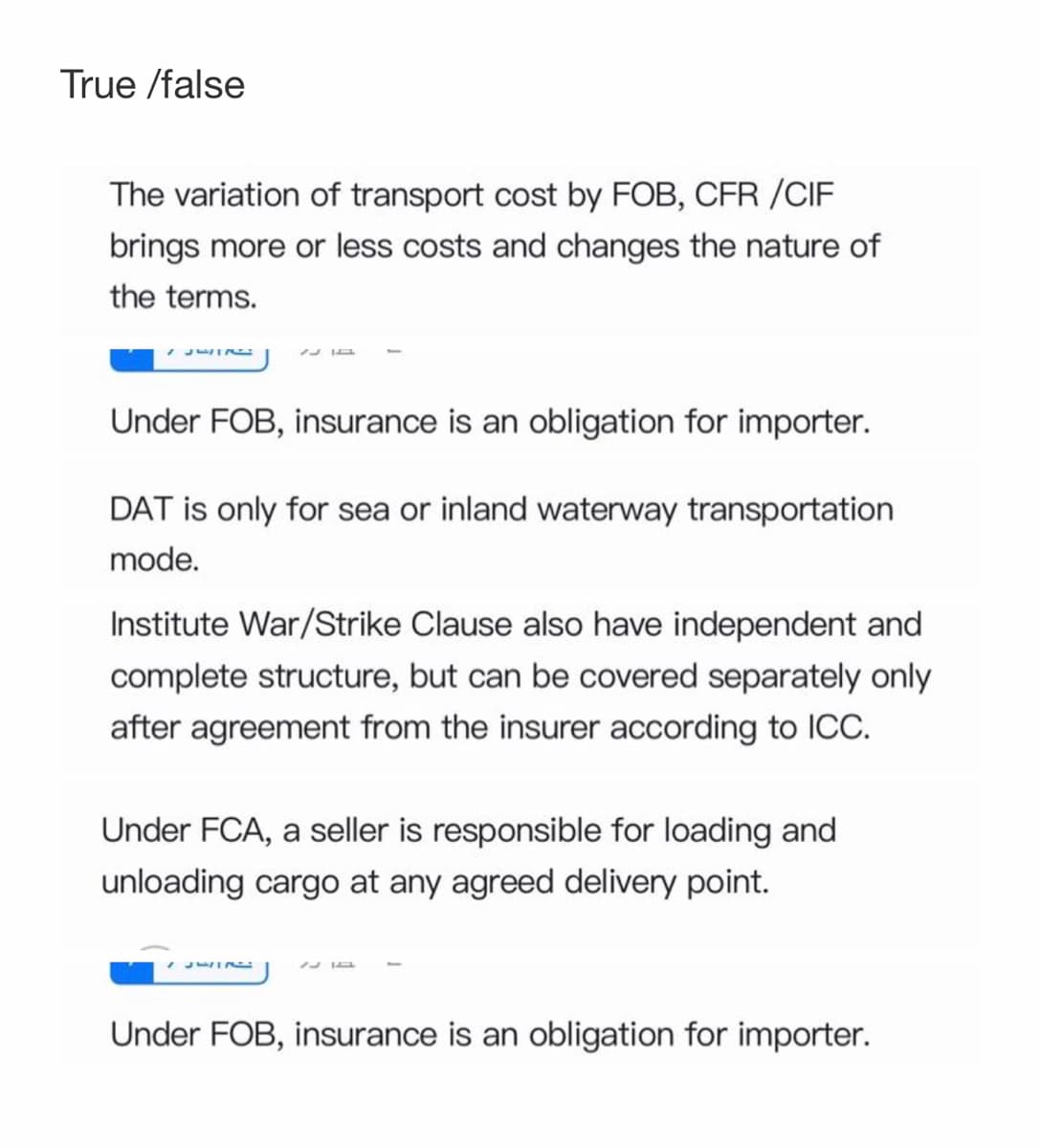 True /false
The variation of transport cost by FOB, CFR /CIF
brings more or less costs and changes the nature of
the terms.
Under FOB, insurance is an obligation for importer.
DAT is only for sea or inland waterway transportation
mode.
Institute War/Strike Clause also have independent and
complete structure, but can be covered separately only
after agreement from the insurer according to ICC.
Under FCA, a seller is responsible for loading and
unloading cargo at any agreed delivery point.
Under FOB, insurance is an obligation for importer.
