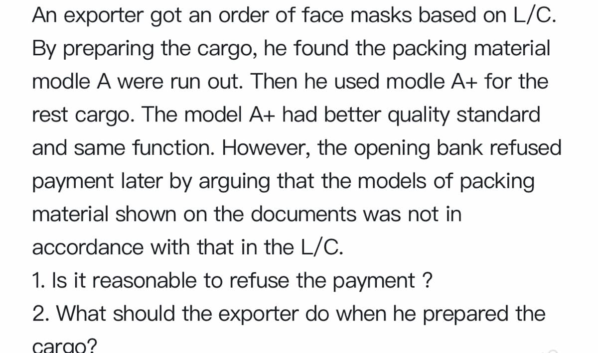 An exporter got an order of face masks based on L/C.
By preparing the cargo, he found the packing material
modle A were run out. Then he used modle A+ for the
rest cargo. The model A+ had better quality standard
and same function. However, the opening bank refused
payment later by arguing that the models of packing
material shown on the documents was not in
accordance with that in the L/C.
1. Is it reasonable to refuse the payment ?
2. What should the exporter do when he prepared the
cargo?
